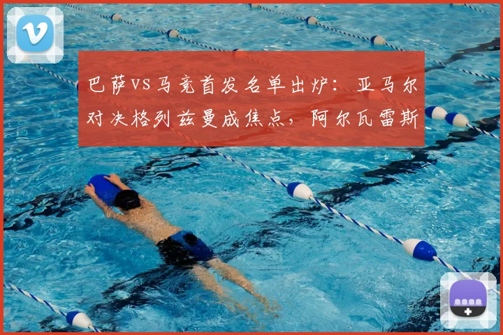 巴萨vs马竞首发名单出炉：亚马尔对决格列兹曼成焦点，阿尔瓦雷斯能否出战？比赛前瞻与战术解析
