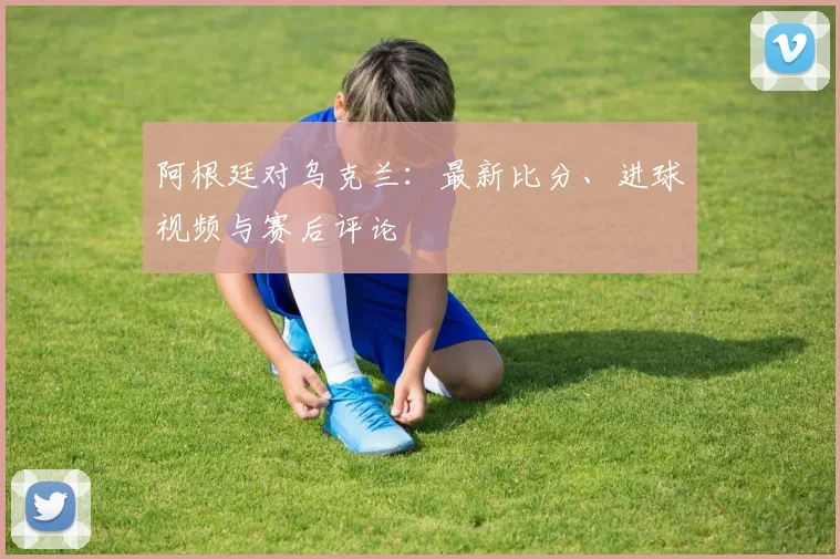 阿根廷对乌克兰:最新比分、进球视频与赛后评论