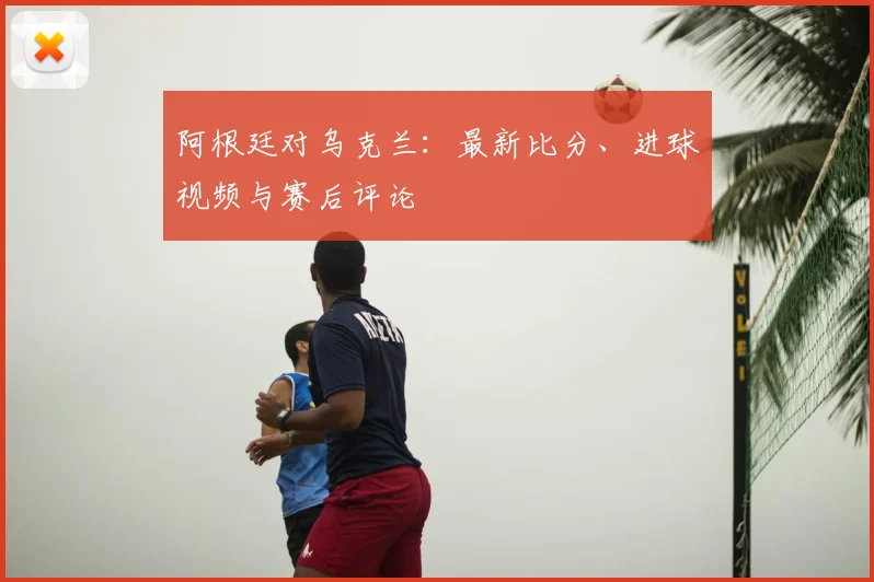 阿根廷对乌克兰：最新比分、进球视频与赛后评论