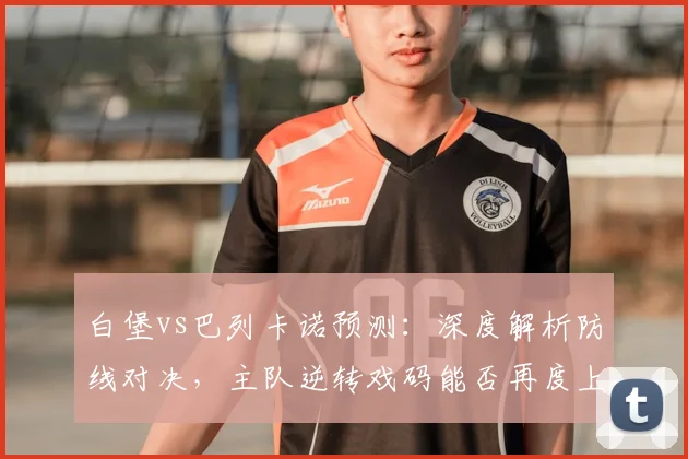 白堡vs巴列卡诺预测:深度解析防线对决,主队逆转戏码能否再度上演?