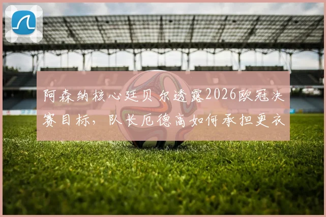 阿森纳核心廷贝尔透露2026欧冠决赛目标,队长厄德高如何承担更衣室重任