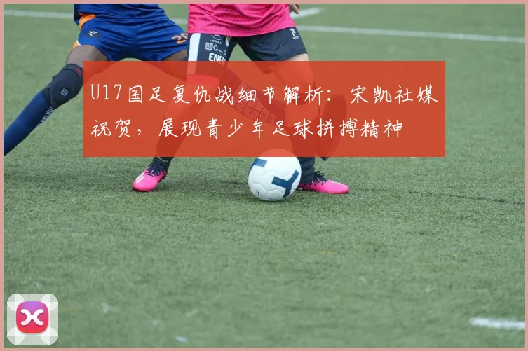 U17国足复仇战细节解析：宋凯社媒祝贺，展现青少年足球拼搏精神