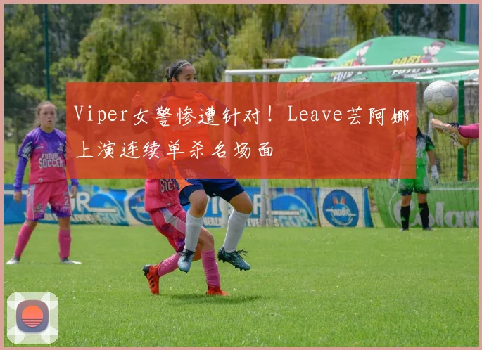 Viper女警惨遭针对!Leave芸阿娜上演连续单杀名场面