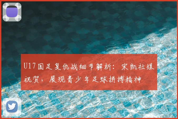 U17国足复仇战细节解析:宋凯社媒祝贺,展现青少年足球拼搏精神
