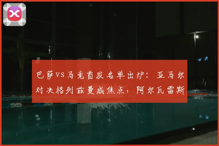 巴萨vs马竞首发名单出炉：亚马尔对决格列兹曼成焦点，阿尔瓦雷斯能否出战？比赛前瞻与战术解析