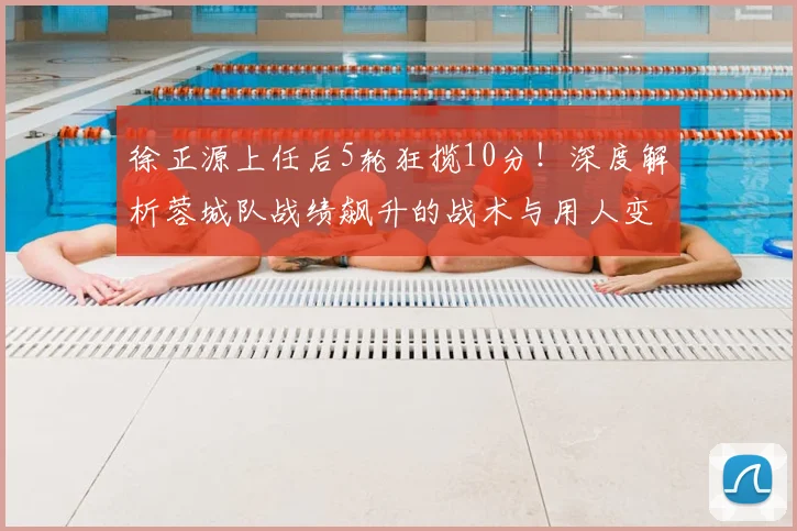 徐正源上任后5轮狂揽10分!深度解析蓉城队战绩飙升的战术与用人变化