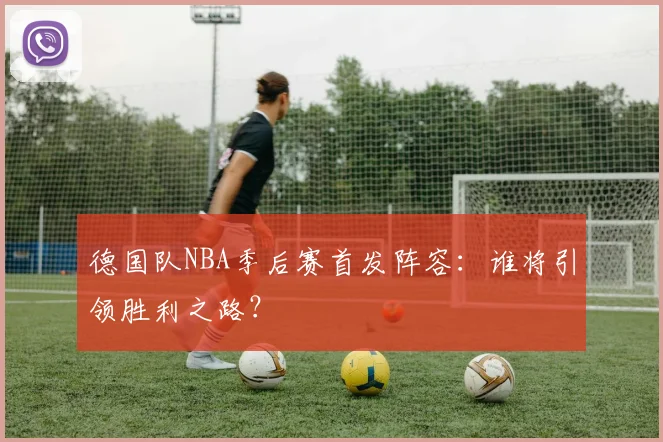 德国队NBA季后赛首发阵容:谁将引领胜利之路?