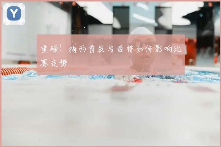 重磅!梅西首发与否将如何影响比赛走势