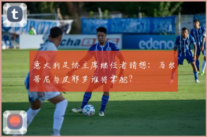 意大利足协主席继任者猜想：马尔蒂尼与皮耶罗谁将掌舵？